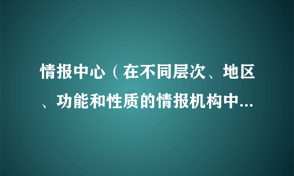 情报中心（在不同层次、地区、功能和性质的情报机构中具有中心作用的情报机构）