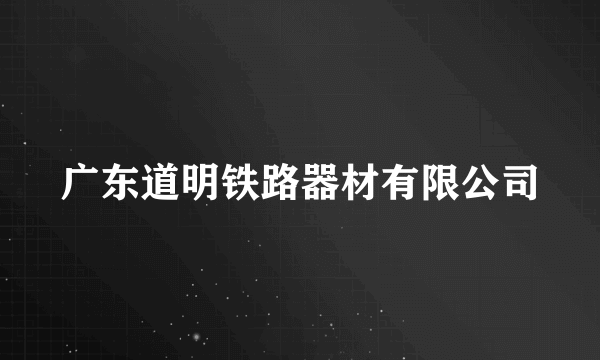 广东道明铁路器材有限公司