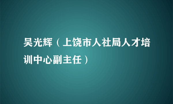 吴光辉（上饶市人社局人才培训中心副主任）