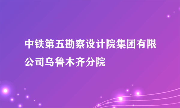 中铁第五勘察设计院集团有限公司乌鲁木齐分院