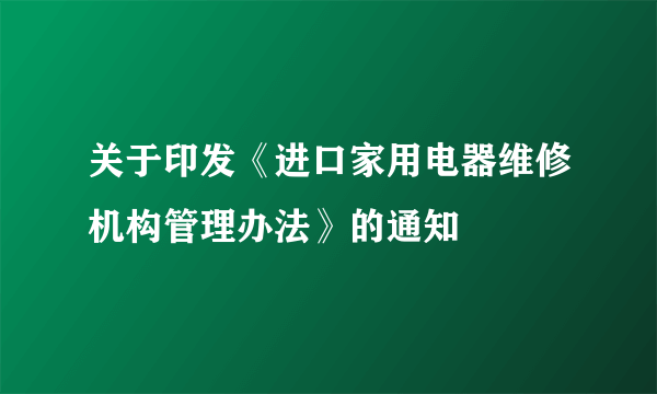 关于印发《进口家用电器维修机构管理办法》的通知