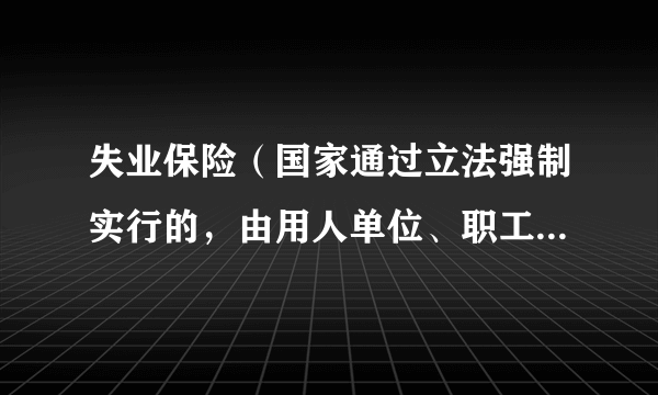 失业保险（国家通过立法强制实行的，由用人单位、职工个人缴费及国家财政补贴等渠道筹集资金建立的基金）