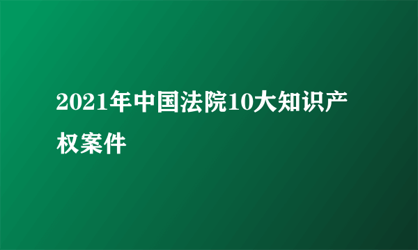 2021年中国法院10大知识产权案件