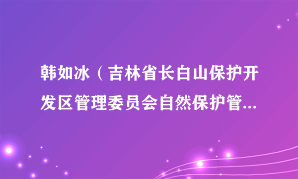 韩如冰（吉林省长白山保护开发区管理委员会自然保护管理中心头西保护管理站（森林防灭火队）代理副站长）