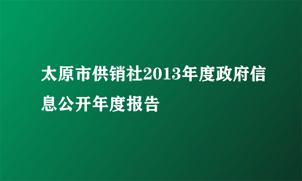 太原市供销社2013年度政府信息公开年度报告