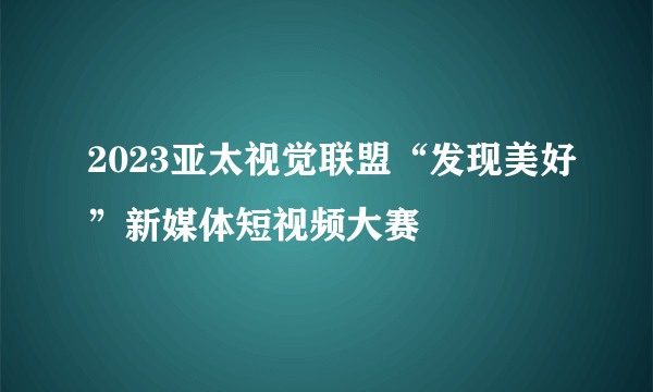 2023亚太视觉联盟“发现美好”新媒体短视频大赛